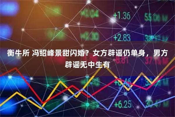 衡牛所 冯绍峰景甜闪婚？女方辟谣仍单身，男方辟谣无中生有