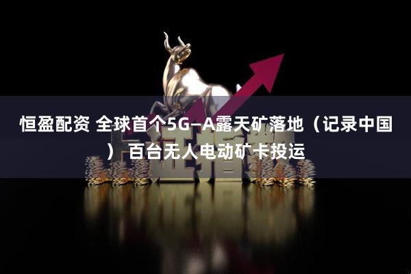 恒盈配资 全球首个5G—A露天矿落地（记录中国） 百台无人电动矿卡投运