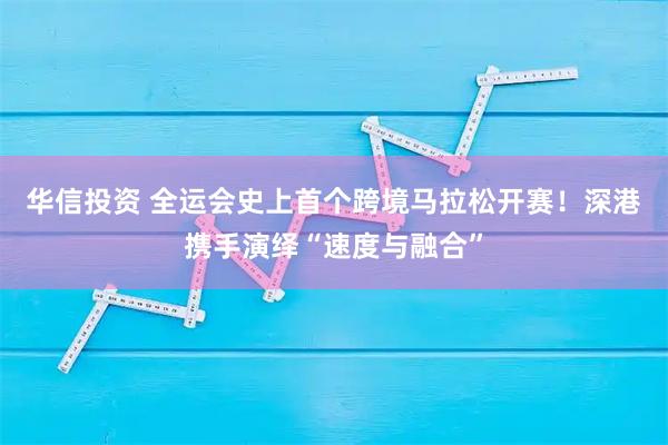 华信投资 全运会史上首个跨境马拉松开赛！深港携手演绎“速度与融合”