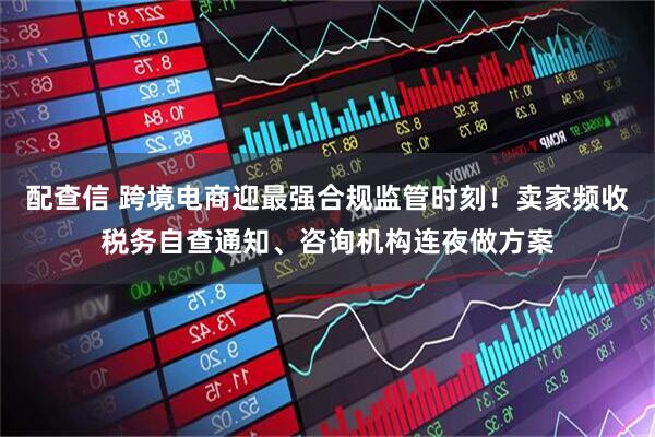 配查信 跨境电商迎最强合规监管时刻！卖家频收税务自查通知、咨询机构连夜做方案