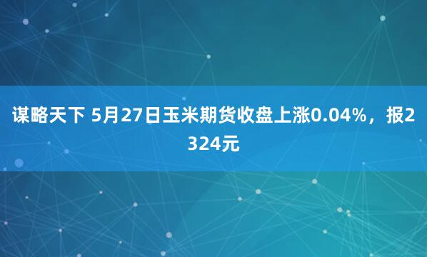 谋略天下 5月27日玉米期货收盘上涨0.04%，报2324元