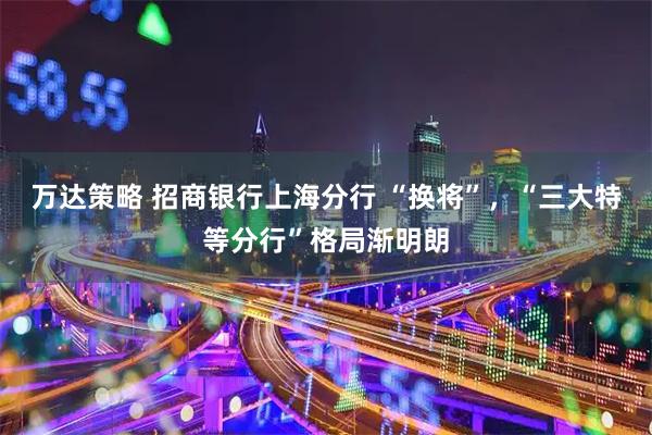 万达策略 招商银行上海分行 “换将”，“三大特等分行”格局渐明朗