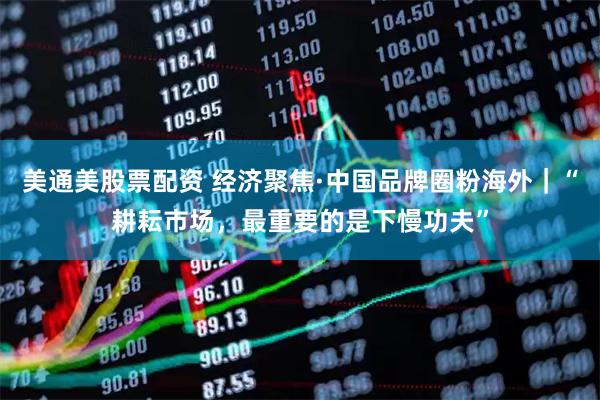 美通美股票配资 经济聚焦·中国品牌圈粉海外｜“耕耘市场，最重要的是下慢功夫”