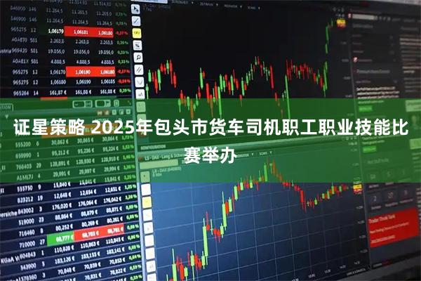 证星策略 2025年包头市货车司机职工职业技能比赛举办
