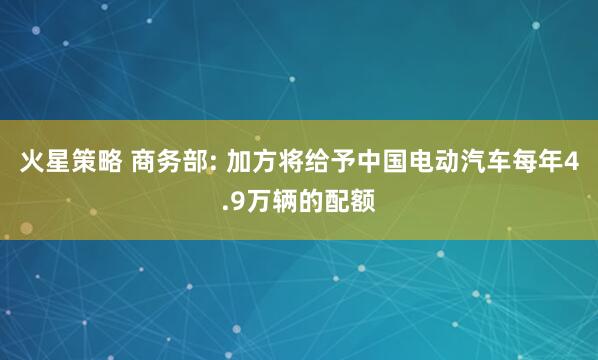 火星策略 商务部: 加方将给予中国电动汽车每年4.9万辆的配额