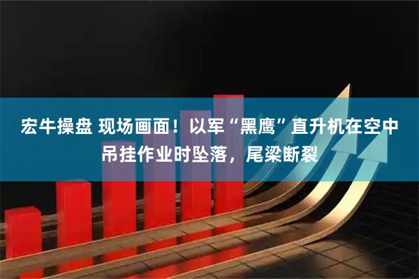 宏牛操盘 现场画面！以军“黑鹰”直升机在空中吊挂作业时坠落，尾梁断裂