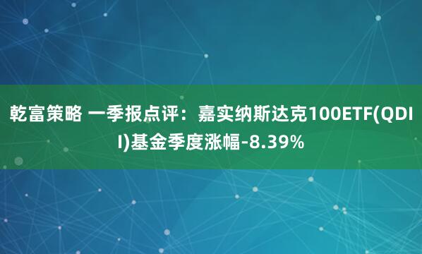 乾富策略 一季报点评：嘉实纳斯达克100ETF(QDII)基金季度涨幅-8.39%