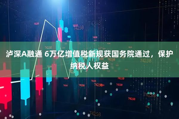 泸深A融通 6万亿增值税新规获国务院通过，保护纳税人权益