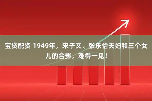宝贷配资 1949年，宋子文、张乐怡夫妇和三个女儿的合影，难得一见！
