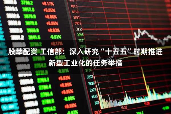 股莘配资 工信部：深入研究“十五五”时期推进新型工业化的任务举措