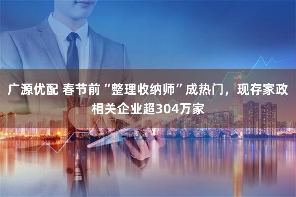 广源优配 春节前“整理收纳师”成热门，现存家政相关企业超304万家